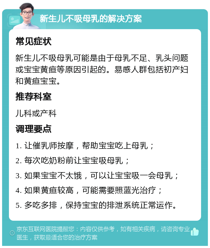 新生儿不吸母乳的解决方案 常见症状 新生儿不吸母乳可能是由于母乳不足、乳头问题或宝宝黄疸等原因引起的。易感人群包括初产妇和黄疸宝宝。 推荐科室 儿科或产科 调理要点 1. 让催乳师按摩，帮助宝宝吃上母乳； 2. 每次吃奶粉前让宝宝吸母乳； 3. 如果宝宝不太饿，可以让宝宝吸一会母乳； 4. 如果黄疸较高，可能需要照蓝光治疗； 5. 多吃多排，保持宝宝的排泄系统正常运作。