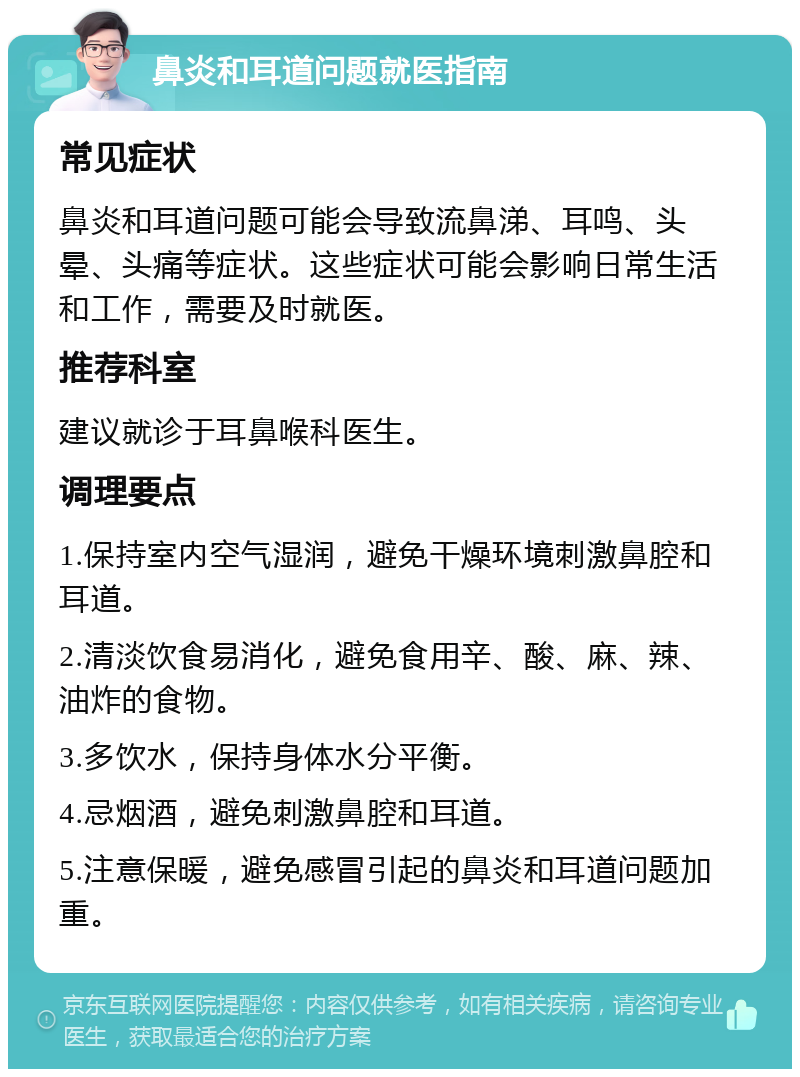 鼻炎和耳道问题就医指南 常见症状 鼻炎和耳道问题可能会导致流鼻涕、耳鸣、头晕、头痛等症状。这些症状可能会影响日常生活和工作，需要及时就医。 推荐科室 建议就诊于耳鼻喉科医生。 调理要点 1.保持室内空气湿润，避免干燥环境刺激鼻腔和耳道。 2.清淡饮食易消化，避免食用辛、酸、麻、辣、油炸的食物。 3.多饮水，保持身体水分平衡。 4.忌烟酒，避免刺激鼻腔和耳道。 5.注意保暖，避免感冒引起的鼻炎和耳道问题加重。