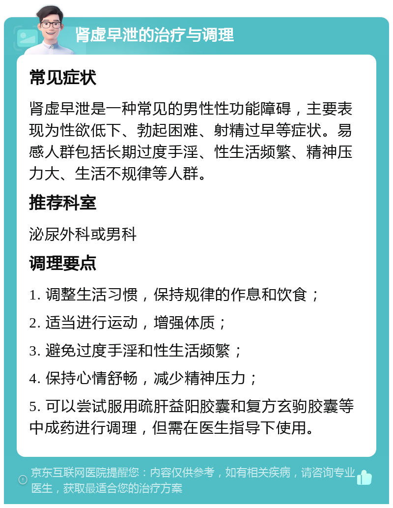 肾虚早泄的治疗与调理 常见症状 肾虚早泄是一种常见的男性性功能障碍，主要表现为性欲低下、勃起困难、射精过早等症状。易感人群包括长期过度手淫、性生活频繁、精神压力大、生活不规律等人群。 推荐科室 泌尿外科或男科 调理要点 1. 调整生活习惯，保持规律的作息和饮食； 2. 适当进行运动，增强体质； 3. 避免过度手淫和性生活频繁； 4. 保持心情舒畅，减少精神压力； 5. 可以尝试服用疏肝益阳胶囊和复方玄驹胶囊等中成药进行调理，但需在医生指导下使用。