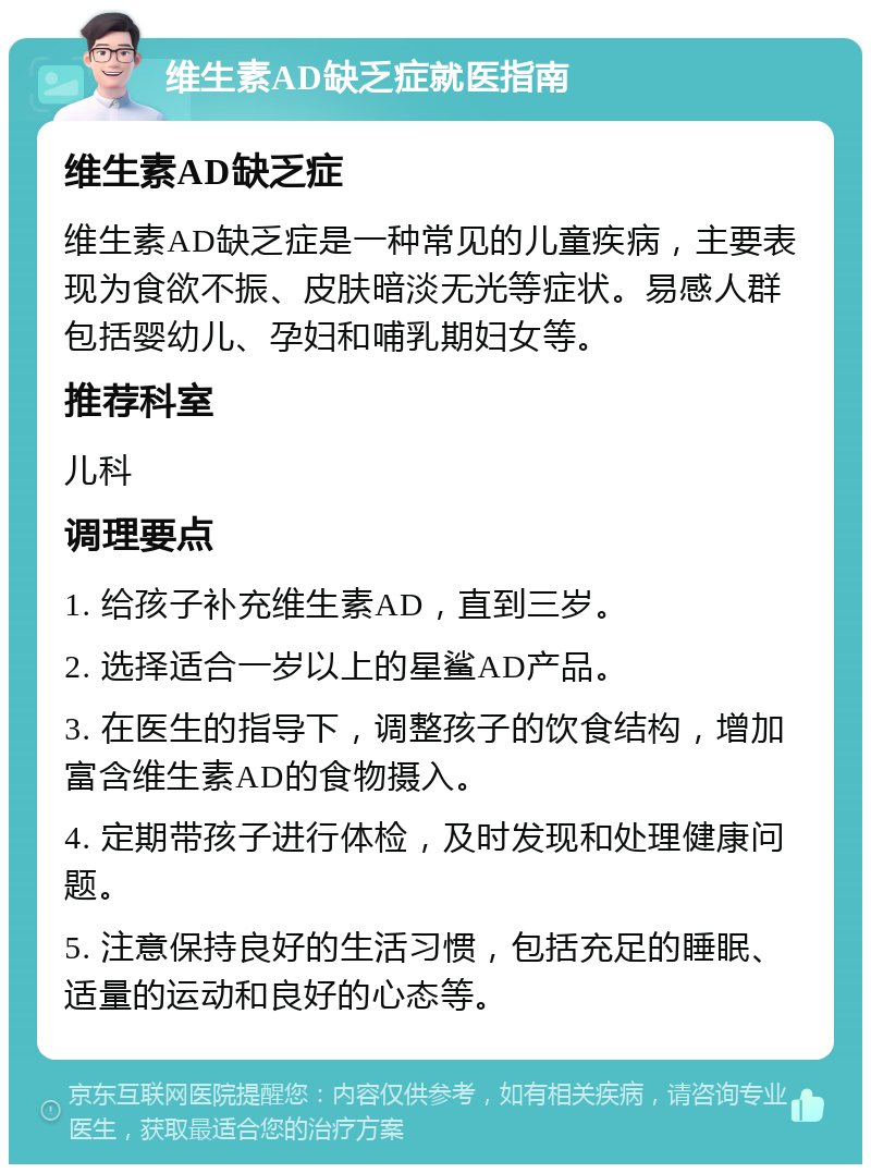 维生素AD缺乏症就医指南 维生素AD缺乏症 维生素AD缺乏症是一种常见的儿童疾病，主要表现为食欲不振、皮肤暗淡无光等症状。易感人群包括婴幼儿、孕妇和哺乳期妇女等。 推荐科室 儿科 调理要点 1. 给孩子补充维生素AD，直到三岁。 2. 选择适合一岁以上的星鲨AD产品。 3. 在医生的指导下，调整孩子的饮食结构，增加富含维生素AD的食物摄入。 4. 定期带孩子进行体检，及时发现和处理健康问题。 5. 注意保持良好的生活习惯，包括充足的睡眠、适量的运动和良好的心态等。