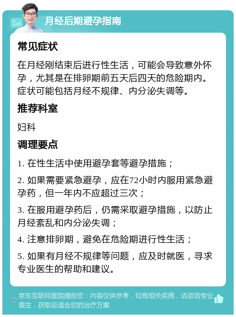 月经后期避孕指南 常见症状 在月经刚结束后进行性生活，可能会导致意外怀孕，尤其是在排卵期前五天后四天的危险期内。症状可能包括月经不规律、内分泌失调等。 推荐科室 妇科 调理要点 1. 在性生活中使用避孕套等避孕措施； 2. 如果需要紧急避孕，应在72小时内服用紧急避孕药，但一年内不应超过三次； 3. 在服用避孕药后，仍需采取避孕措施，以防止月经紊乱和内分泌失调； 4. 注意排卵期，避免在危险期进行性生活； 5. 如果有月经不规律等问题，应及时就医，寻求专业医生的帮助和建议。