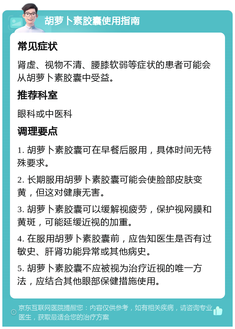 胡萝卜素胶囊使用指南 常见症状 肾虚、视物不清、腰膝软弱等症状的患者可能会从胡萝卜素胶囊中受益。 推荐科室 眼科或中医科 调理要点 1. 胡萝卜素胶囊可在早餐后服用，具体时间无特殊要求。 2. 长期服用胡萝卜素胶囊可能会使脸部皮肤变黄，但这对健康无害。 3. 胡萝卜素胶囊可以缓解视疲劳，保护视网膜和黄斑，可能延缓近视的加重。 4. 在服用胡萝卜素胶囊前，应告知医生是否有过敏史、肝肾功能异常或其他病史。 5. 胡萝卜素胶囊不应被视为治疗近视的唯一方法，应结合其他眼部保健措施使用。