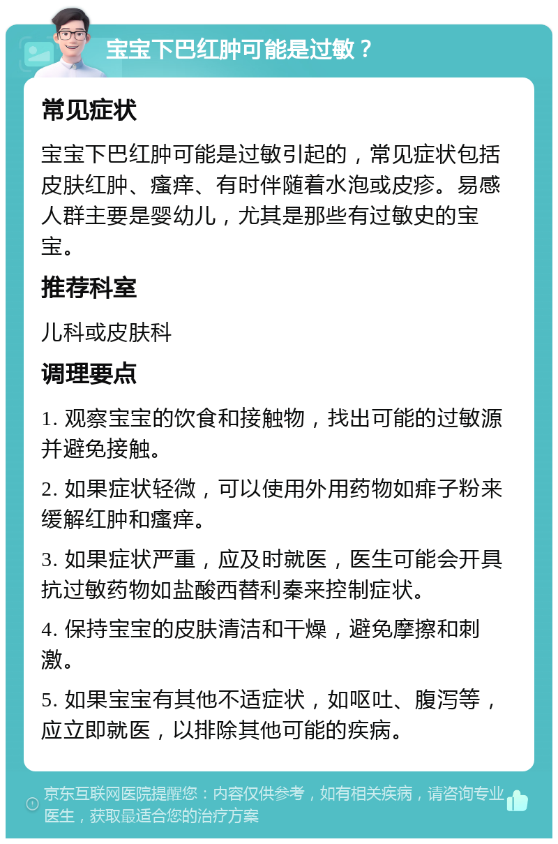 宝宝下巴红肿可能是过敏？ 常见症状 宝宝下巴红肿可能是过敏引起的，常见症状包括皮肤红肿、瘙痒、有时伴随着水泡或皮疹。易感人群主要是婴幼儿，尤其是那些有过敏史的宝宝。 推荐科室 儿科或皮肤科 调理要点 1. 观察宝宝的饮食和接触物，找出可能的过敏源并避免接触。 2. 如果症状轻微，可以使用外用药物如痱子粉来缓解红肿和瘙痒。 3. 如果症状严重，应及时就医，医生可能会开具抗过敏药物如盐酸西替利秦来控制症状。 4. 保持宝宝的皮肤清洁和干燥，避免摩擦和刺激。 5. 如果宝宝有其他不适症状，如呕吐、腹泻等，应立即就医，以排除其他可能的疾病。