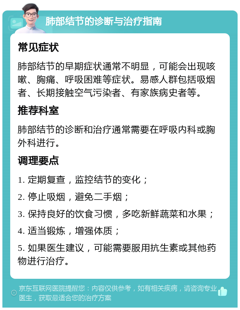 肺部结节的诊断与治疗指南 常见症状 肺部结节的早期症状通常不明显，可能会出现咳嗽、胸痛、呼吸困难等症状。易感人群包括吸烟者、长期接触空气污染者、有家族病史者等。 推荐科室 肺部结节的诊断和治疗通常需要在呼吸内科或胸外科进行。 调理要点 1. 定期复查，监控结节的变化； 2. 停止吸烟，避免二手烟； 3. 保持良好的饮食习惯，多吃新鲜蔬菜和水果； 4. 适当锻炼，增强体质； 5. 如果医生建议，可能需要服用抗生素或其他药物进行治疗。