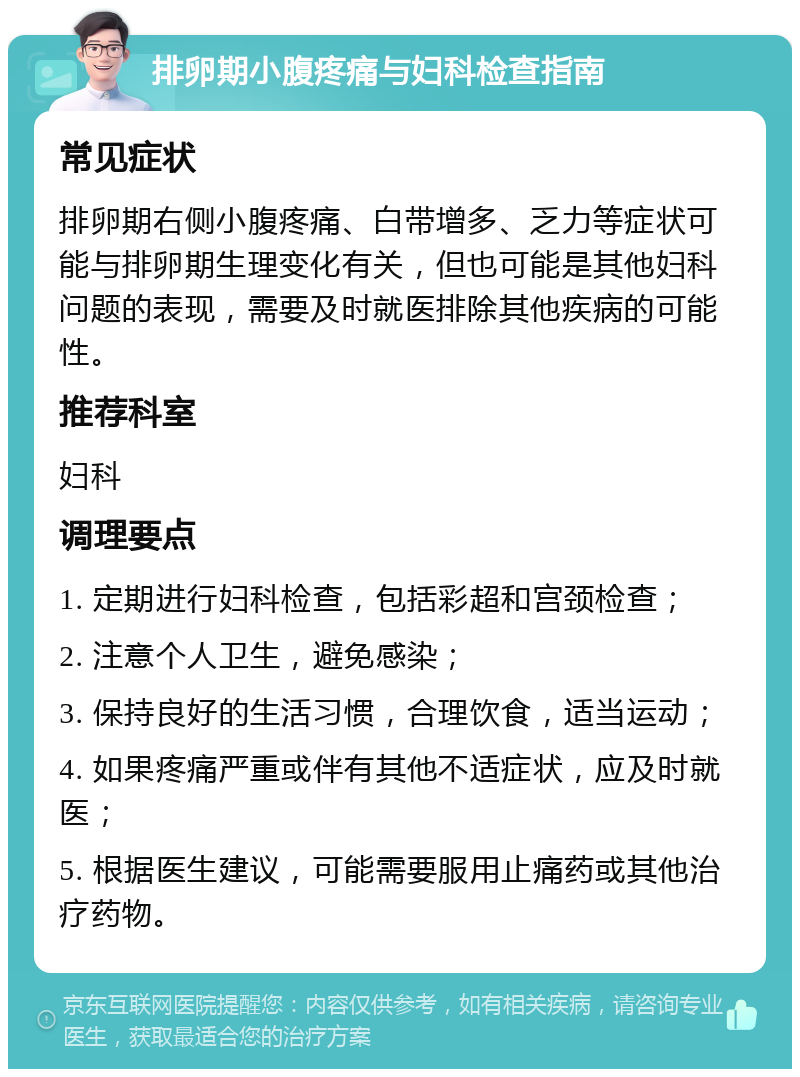 排卵期小腹疼痛与妇科检查指南 常见症状 排卵期右侧小腹疼痛、白带增多、乏力等症状可能与排卵期生理变化有关，但也可能是其他妇科问题的表现，需要及时就医排除其他疾病的可能性。 推荐科室 妇科 调理要点 1. 定期进行妇科检查，包括彩超和宫颈检查； 2. 注意个人卫生，避免感染； 3. 保持良好的生活习惯，合理饮食，适当运动； 4. 如果疼痛严重或伴有其他不适症状，应及时就医； 5. 根据医生建议，可能需要服用止痛药或其他治疗药物。