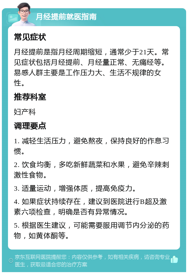 月经提前就医指南 常见症状 月经提前是指月经周期缩短，通常少于21天。常见症状包括月经提前、月经量正常、无痛经等。易感人群主要是工作压力大、生活不规律的女性。 推荐科室 妇产科 调理要点 1. 减轻生活压力，避免熬夜，保持良好的作息习惯。 2. 饮食均衡，多吃新鲜蔬菜和水果，避免辛辣刺激性食物。 3. 适量运动，增强体质，提高免疫力。 4. 如果症状持续存在，建议到医院进行B超及激素六项检查，明确是否有异常情况。 5. 根据医生建议，可能需要服用调节内分泌的药物，如黄体酮等。