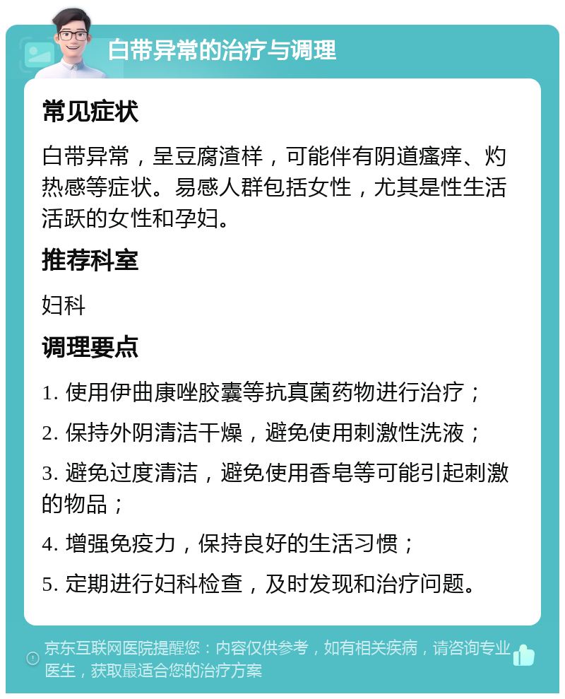 白带异常的治疗与调理 常见症状 白带异常，呈豆腐渣样，可能伴有阴道瘙痒、灼热感等症状。易感人群包括女性，尤其是性生活活跃的女性和孕妇。 推荐科室 妇科 调理要点 1. 使用伊曲康唑胶囊等抗真菌药物进行治疗； 2. 保持外阴清洁干燥，避免使用刺激性洗液； 3. 避免过度清洁，避免使用香皂等可能引起刺激的物品； 4. 增强免疫力，保持良好的生活习惯； 5. 定期进行妇科检查，及时发现和治疗问题。