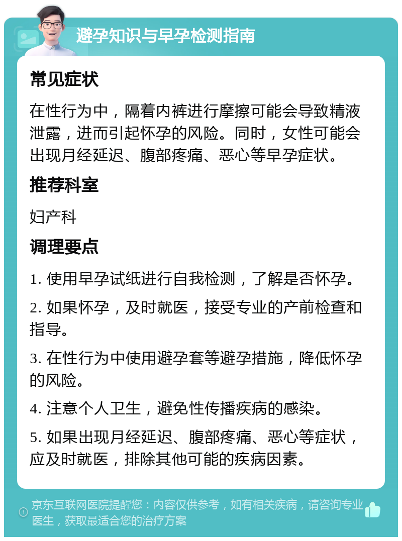 避孕知识与早孕检测指南 常见症状 在性行为中，隔着内裤进行摩擦可能会导致精液泄露，进而引起怀孕的风险。同时，女性可能会出现月经延迟、腹部疼痛、恶心等早孕症状。 推荐科室 妇产科 调理要点 1. 使用早孕试纸进行自我检测，了解是否怀孕。 2. 如果怀孕，及时就医，接受专业的产前检查和指导。 3. 在性行为中使用避孕套等避孕措施，降低怀孕的风险。 4. 注意个人卫生，避免性传播疾病的感染。 5. 如果出现月经延迟、腹部疼痛、恶心等症状，应及时就医，排除其他可能的疾病因素。