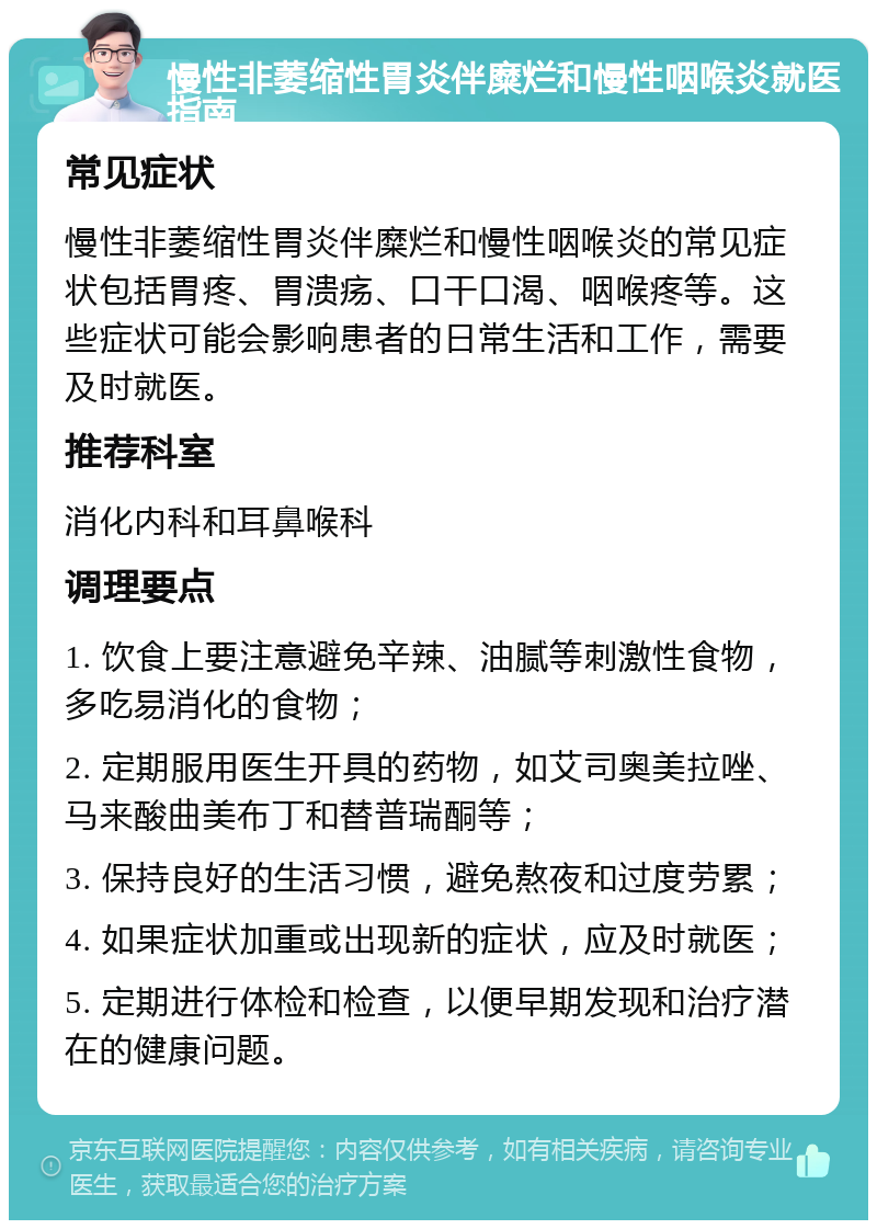 慢性非萎缩性胃炎伴糜烂和慢性咽喉炎就医指南 常见症状 慢性非萎缩性胃炎伴糜烂和慢性咽喉炎的常见症状包括胃疼、胃溃疡、口干口渴、咽喉疼等。这些症状可能会影响患者的日常生活和工作，需要及时就医。 推荐科室 消化内科和耳鼻喉科 调理要点 1. 饮食上要注意避免辛辣、油腻等刺激性食物，多吃易消化的食物； 2. 定期服用医生开具的药物，如艾司奥美拉唑、马来酸曲美布丁和替普瑞酮等； 3. 保持良好的生活习惯，避免熬夜和过度劳累； 4. 如果症状加重或出现新的症状，应及时就医； 5. 定期进行体检和检查，以便早期发现和治疗潜在的健康问题。