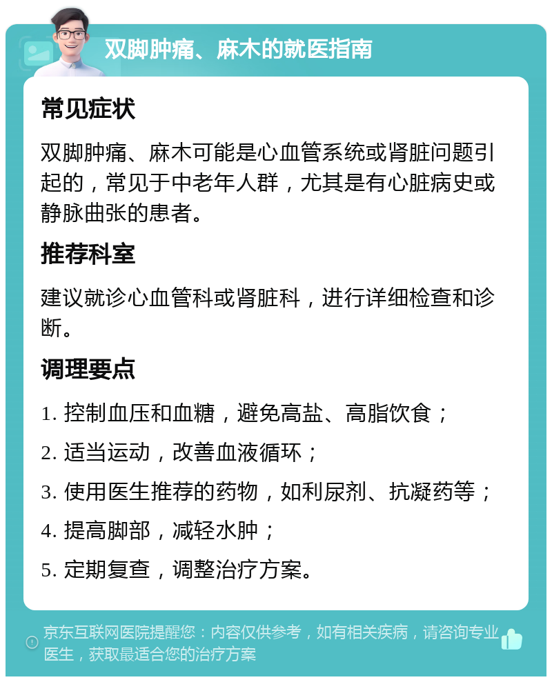 双脚肿痛、麻木的就医指南 常见症状 双脚肿痛、麻木可能是心血管系统或肾脏问题引起的，常见于中老年人群，尤其是有心脏病史或静脉曲张的患者。 推荐科室 建议就诊心血管科或肾脏科，进行详细检查和诊断。 调理要点 1. 控制血压和血糖，避免高盐、高脂饮食； 2. 适当运动，改善血液循环； 3. 使用医生推荐的药物，如利尿剂、抗凝药等； 4. 提高脚部，减轻水肿； 5. 定期复查，调整治疗方案。