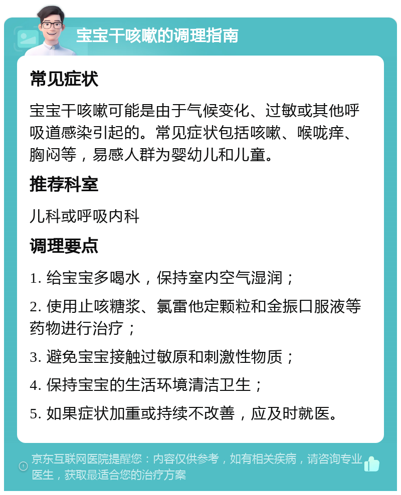 宝宝干咳嗽的调理指南 常见症状 宝宝干咳嗽可能是由于气候变化、过敏或其他呼吸道感染引起的。常见症状包括咳嗽、喉咙痒、胸闷等，易感人群为婴幼儿和儿童。 推荐科室 儿科或呼吸内科 调理要点 1. 给宝宝多喝水，保持室内空气湿润； 2. 使用止咳糖浆、氯雷他定颗粒和金振口服液等药物进行治疗； 3. 避免宝宝接触过敏原和刺激性物质； 4. 保持宝宝的生活环境清洁卫生； 5. 如果症状加重或持续不改善，应及时就医。