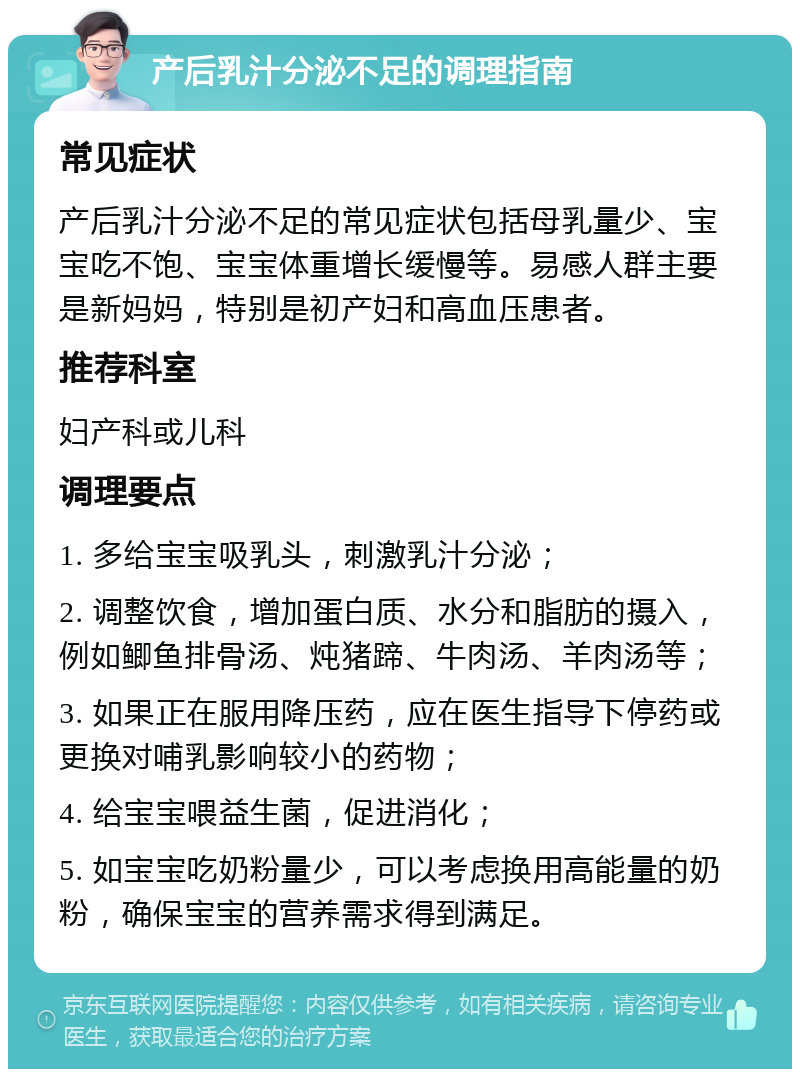 产后乳汁分泌不足的调理指南 常见症状 产后乳汁分泌不足的常见症状包括母乳量少、宝宝吃不饱、宝宝体重增长缓慢等。易感人群主要是新妈妈，特别是初产妇和高血压患者。 推荐科室 妇产科或儿科 调理要点 1. 多给宝宝吸乳头，刺激乳汁分泌； 2. 调整饮食，增加蛋白质、水分和脂肪的摄入，例如鲫鱼排骨汤、炖猪蹄、牛肉汤、羊肉汤等； 3. 如果正在服用降压药，应在医生指导下停药或更换对哺乳影响较小的药物； 4. 给宝宝喂益生菌，促进消化； 5. 如宝宝吃奶粉量少，可以考虑换用高能量的奶粉，确保宝宝的营养需求得到满足。