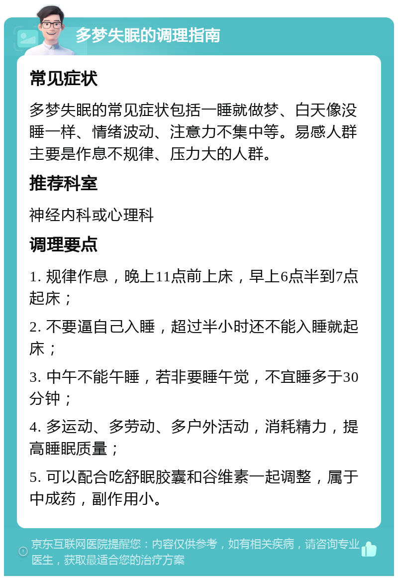 多梦失眠的调理指南 常见症状 多梦失眠的常见症状包括一睡就做梦、白天像没睡一样、情绪波动、注意力不集中等。易感人群主要是作息不规律、压力大的人群。 推荐科室 神经内科或心理科 调理要点 1. 规律作息，晚上11点前上床，早上6点半到7点起床； 2. 不要逼自己入睡，超过半小时还不能入睡就起床； 3. 中午不能午睡，若非要睡午觉，不宜睡多于30分钟； 4. 多运动、多劳动、多户外活动，消耗精力，提高睡眠质量； 5. 可以配合吃舒眠胶囊和谷维素一起调整，属于中成药，副作用小。