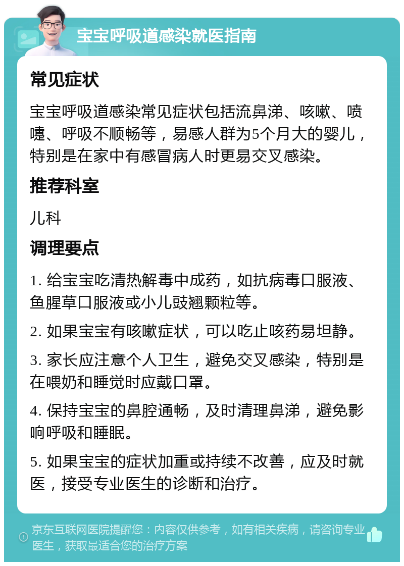 宝宝呼吸道感染就医指南 常见症状 宝宝呼吸道感染常见症状包括流鼻涕、咳嗽、喷嚏、呼吸不顺畅等，易感人群为5个月大的婴儿，特别是在家中有感冒病人时更易交叉感染。 推荐科室 儿科 调理要点 1. 给宝宝吃清热解毒中成药，如抗病毒口服液、鱼腥草口服液或小儿豉翘颗粒等。 2. 如果宝宝有咳嗽症状，可以吃止咳药易坦静。 3. 家长应注意个人卫生，避免交叉感染，特别是在喂奶和睡觉时应戴口罩。 4. 保持宝宝的鼻腔通畅，及时清理鼻涕，避免影响呼吸和睡眠。 5. 如果宝宝的症状加重或持续不改善，应及时就医，接受专业医生的诊断和治疗。