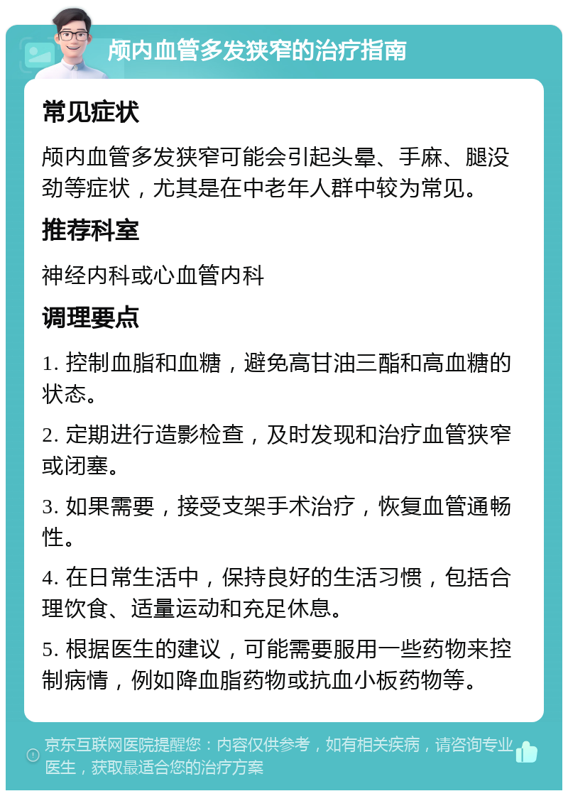 颅内血管多发狭窄的治疗指南 常见症状 颅内血管多发狭窄可能会引起头晕、手麻、腿没劲等症状，尤其是在中老年人群中较为常见。 推荐科室 神经内科或心血管内科 调理要点 1. 控制血脂和血糖，避免高甘油三酯和高血糖的状态。 2. 定期进行造影检查，及时发现和治疗血管狭窄或闭塞。 3. 如果需要，接受支架手术治疗，恢复血管通畅性。 4. 在日常生活中，保持良好的生活习惯，包括合理饮食、适量运动和充足休息。 5. 根据医生的建议，可能需要服用一些药物来控制病情，例如降血脂药物或抗血小板药物等。