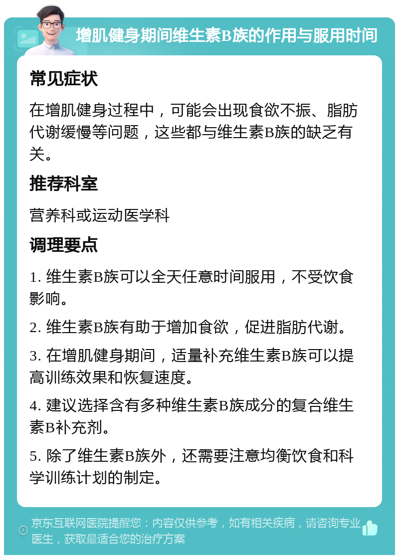 增肌健身期间维生素B族的作用与服用时间 常见症状 在增肌健身过程中，可能会出现食欲不振、脂肪代谢缓慢等问题，这些都与维生素B族的缺乏有关。 推荐科室 营养科或运动医学科 调理要点 1. 维生素B族可以全天任意时间服用，不受饮食影响。 2. 维生素B族有助于增加食欲，促进脂肪代谢。 3. 在增肌健身期间，适量补充维生素B族可以提高训练效果和恢复速度。 4. 建议选择含有多种维生素B族成分的复合维生素B补充剂。 5. 除了维生素B族外，还需要注意均衡饮食和科学训练计划的制定。