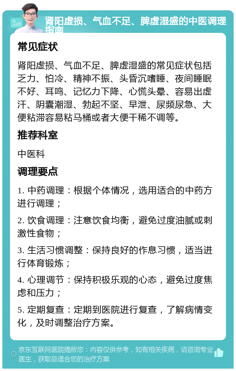 肾阳虚损、气血不足、脾虚湿盛的中医调理指南 常见症状 肾阳虚损、气血不足、脾虚湿盛的常见症状包括乏力、怕冷、精神不振、头昏沉嗜睡、夜间睡眠不好、耳鸣、记忆力下降、心慌头晕、容易出虚汗、阴囊潮湿、勃起不坚、早泄、尿频尿急、大便粘滞容易粘马桶或者大便干稀不调等。 推荐科室 中医科 调理要点 1. 中药调理：根据个体情况，选用适合的中药方进行调理； 2. 饮食调理：注意饮食均衡，避免过度油腻或刺激性食物； 3. 生活习惯调整：保持良好的作息习惯，适当进行体育锻炼； 4. 心理调节：保持积极乐观的心态，避免过度焦虑和压力； 5. 定期复查：定期到医院进行复查，了解病情变化，及时调整治疗方案。