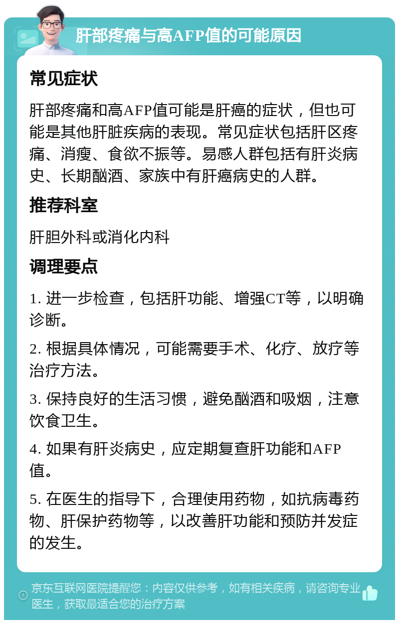 肝部疼痛与高AFP值的可能原因 常见症状 肝部疼痛和高AFP值可能是肝癌的症状，但也可能是其他肝脏疾病的表现。常见症状包括肝区疼痛、消瘦、食欲不振等。易感人群包括有肝炎病史、长期酗酒、家族中有肝癌病史的人群。 推荐科室 肝胆外科或消化内科 调理要点 1. 进一步检查，包括肝功能、增强CT等，以明确诊断。 2. 根据具体情况，可能需要手术、化疗、放疗等治疗方法。 3. 保持良好的生活习惯，避免酗酒和吸烟，注意饮食卫生。 4. 如果有肝炎病史，应定期复查肝功能和AFP值。 5. 在医生的指导下，合理使用药物，如抗病毒药物、肝保护药物等，以改善肝功能和预防并发症的发生。