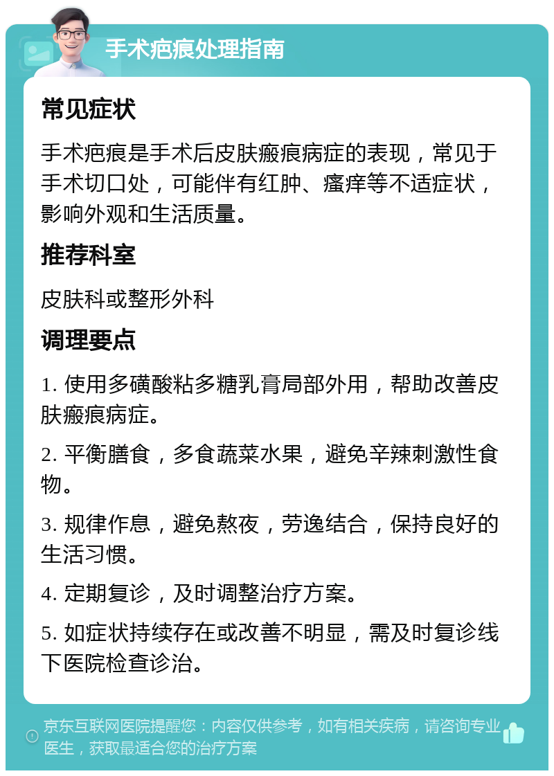 手术疤痕处理指南 常见症状 手术疤痕是手术后皮肤瘢痕病症的表现，常见于手术切口处，可能伴有红肿、瘙痒等不适症状，影响外观和生活质量。 推荐科室 皮肤科或整形外科 调理要点 1. 使用多磺酸粘多糖乳膏局部外用，帮助改善皮肤瘢痕病症。 2. 平衡膳食，多食蔬菜水果，避免辛辣刺激性食物。 3. 规律作息，避免熬夜，劳逸结合，保持良好的生活习惯。 4. 定期复诊，及时调整治疗方案。 5. 如症状持续存在或改善不明显，需及时复诊线下医院检查诊治。