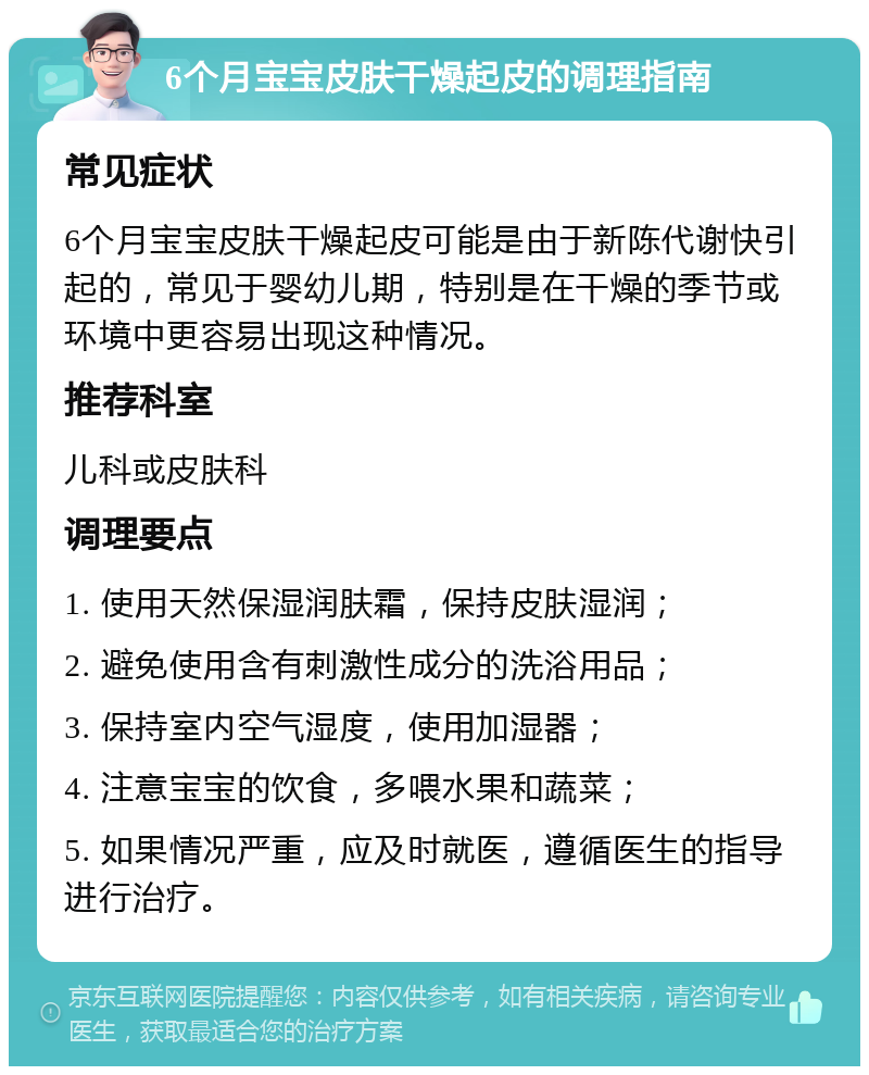 6个月宝宝皮肤干燥起皮的调理指南 常见症状 6个月宝宝皮肤干燥起皮可能是由于新陈代谢快引起的，常见于婴幼儿期，特别是在干燥的季节或环境中更容易出现这种情况。 推荐科室 儿科或皮肤科 调理要点 1. 使用天然保湿润肤霜，保持皮肤湿润； 2. 避免使用含有刺激性成分的洗浴用品； 3. 保持室内空气湿度，使用加湿器； 4. 注意宝宝的饮食，多喂水果和蔬菜； 5. 如果情况严重，应及时就医，遵循医生的指导进行治疗。