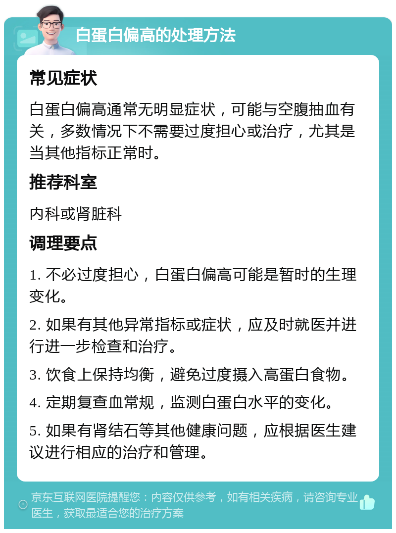 白蛋白偏高的处理方法 常见症状 白蛋白偏高通常无明显症状，可能与空腹抽血有关，多数情况下不需要过度担心或治疗，尤其是当其他指标正常时。 推荐科室 内科或肾脏科 调理要点 1. 不必过度担心，白蛋白偏高可能是暂时的生理变化。 2. 如果有其他异常指标或症状，应及时就医并进行进一步检查和治疗。 3. 饮食上保持均衡，避免过度摄入高蛋白食物。 4. 定期复查血常规，监测白蛋白水平的变化。 5. 如果有肾结石等其他健康问题，应根据医生建议进行相应的治疗和管理。