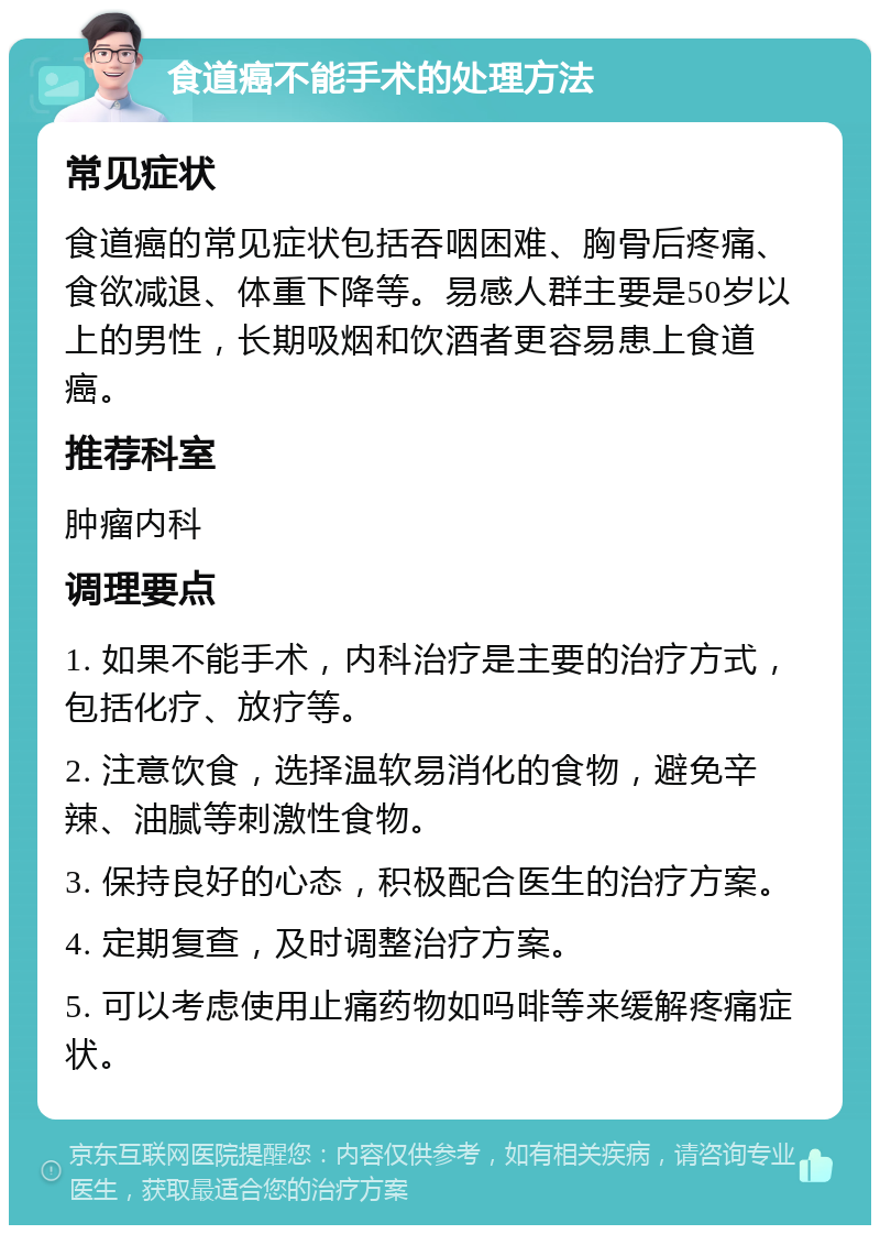 食道癌不能手术的处理方法 常见症状 食道癌的常见症状包括吞咽困难、胸骨后疼痛、食欲减退、体重下降等。易感人群主要是50岁以上的男性，长期吸烟和饮酒者更容易患上食道癌。 推荐科室 肿瘤内科 调理要点 1. 如果不能手术，内科治疗是主要的治疗方式，包括化疗、放疗等。 2. 注意饮食，选择温软易消化的食物，避免辛辣、油腻等刺激性食物。 3. 保持良好的心态，积极配合医生的治疗方案。 4. 定期复查，及时调整治疗方案。 5. 可以考虑使用止痛药物如吗啡等来缓解疼痛症状。