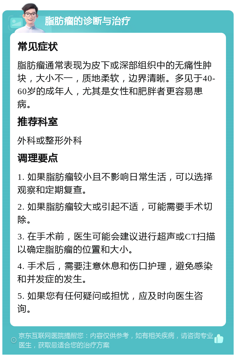 脂肪瘤的诊断与治疗 常见症状 脂肪瘤通常表现为皮下或深部组织中的无痛性肿块，大小不一，质地柔软，边界清晰。多见于40-60岁的成年人，尤其是女性和肥胖者更容易患病。 推荐科室 外科或整形外科 调理要点 1. 如果脂肪瘤较小且不影响日常生活，可以选择观察和定期复查。 2. 如果脂肪瘤较大或引起不适，可能需要手术切除。 3. 在手术前，医生可能会建议进行超声或CT扫描以确定脂肪瘤的位置和大小。 4. 手术后，需要注意休息和伤口护理，避免感染和并发症的发生。 5. 如果您有任何疑问或担忧，应及时向医生咨询。