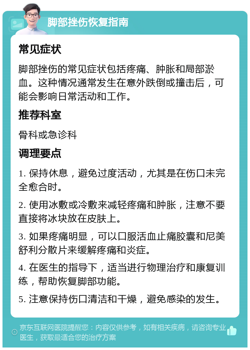 脚部挫伤恢复指南 常见症状 脚部挫伤的常见症状包括疼痛、肿胀和局部淤血。这种情况通常发生在意外跌倒或撞击后，可能会影响日常活动和工作。 推荐科室 骨科或急诊科 调理要点 1. 保持休息，避免过度活动，尤其是在伤口未完全愈合时。 2. 使用冰敷或冷敷来减轻疼痛和肿胀，注意不要直接将冰块放在皮肤上。 3. 如果疼痛明显，可以口服活血止痛胶囊和尼美舒利分散片来缓解疼痛和炎症。 4. 在医生的指导下，适当进行物理治疗和康复训练，帮助恢复脚部功能。 5. 注意保持伤口清洁和干燥，避免感染的发生。