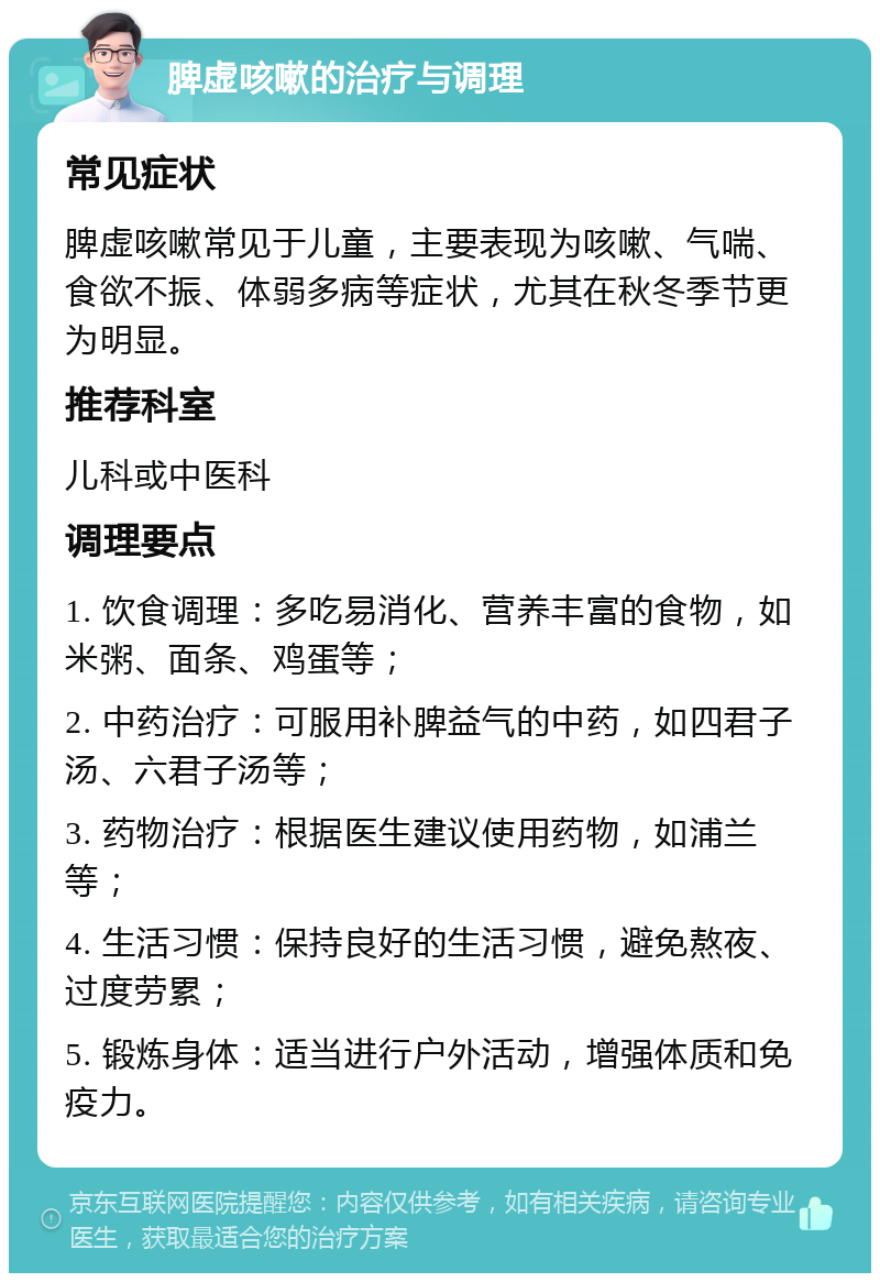 脾虚咳嗽的治疗与调理 常见症状 脾虚咳嗽常见于儿童，主要表现为咳嗽、气喘、食欲不振、体弱多病等症状，尤其在秋冬季节更为明显。 推荐科室 儿科或中医科 调理要点 1. 饮食调理：多吃易消化、营养丰富的食物，如米粥、面条、鸡蛋等； 2. 中药治疗：可服用补脾益气的中药，如四君子汤、六君子汤等； 3. 药物治疗：根据医生建议使用药物，如浦兰等； 4. 生活习惯：保持良好的生活习惯，避免熬夜、过度劳累； 5. 锻炼身体：适当进行户外活动，增强体质和免疫力。