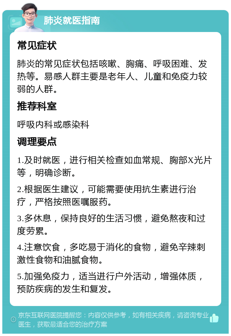 肺炎就医指南 常见症状 肺炎的常见症状包括咳嗽、胸痛、呼吸困难、发热等。易感人群主要是老年人、儿童和免疫力较弱的人群。 推荐科室 呼吸内科或感染科 调理要点 1.及时就医，进行相关检查如血常规、胸部X光片等，明确诊断。 2.根据医生建议，可能需要使用抗生素进行治疗，严格按照医嘱服药。 3.多休息，保持良好的生活习惯，避免熬夜和过度劳累。 4.注意饮食，多吃易于消化的食物，避免辛辣刺激性食物和油腻食物。 5.加强免疫力，适当进行户外活动，增强体质，预防疾病的发生和复发。