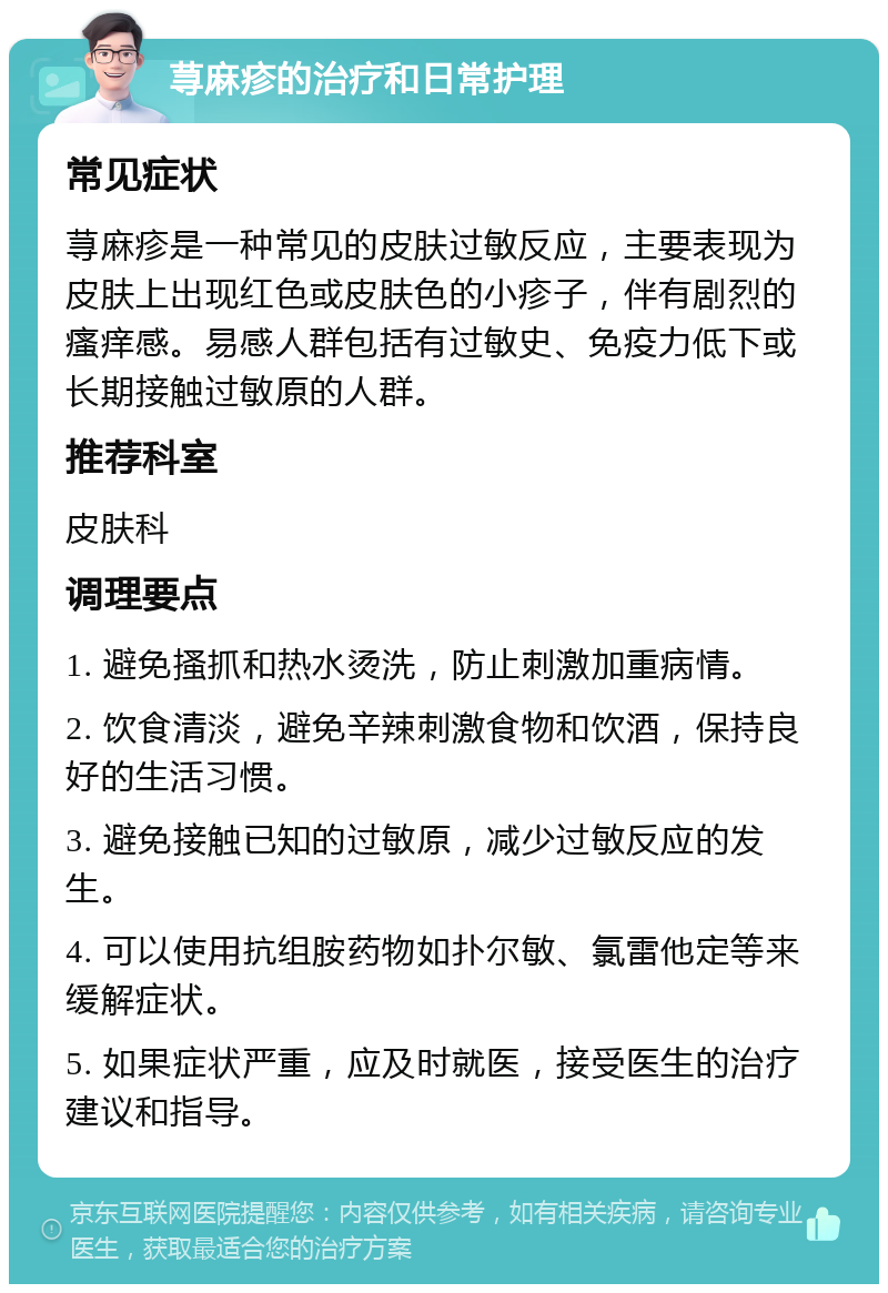 荨麻疹的治疗和日常护理 常见症状 荨麻疹是一种常见的皮肤过敏反应，主要表现为皮肤上出现红色或皮肤色的小疹子，伴有剧烈的瘙痒感。易感人群包括有过敏史、免疫力低下或长期接触过敏原的人群。 推荐科室 皮肤科 调理要点 1. 避免搔抓和热水烫洗，防止刺激加重病情。 2. 饮食清淡，避免辛辣刺激食物和饮酒，保持良好的生活习惯。 3. 避免接触已知的过敏原，减少过敏反应的发生。 4. 可以使用抗组胺药物如扑尔敏、氯雷他定等来缓解症状。 5. 如果症状严重，应及时就医，接受医生的治疗建议和指导。