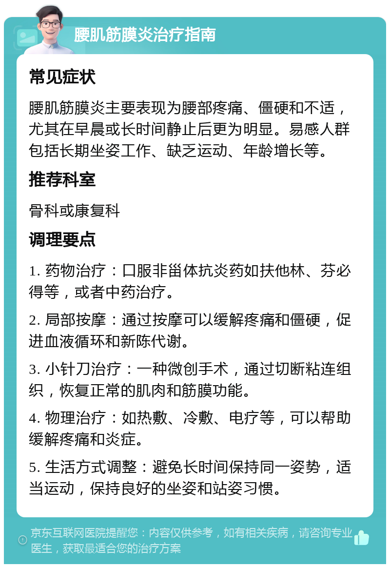 腰肌筋膜炎治疗指南 常见症状 腰肌筋膜炎主要表现为腰部疼痛、僵硬和不适，尤其在早晨或长时间静止后更为明显。易感人群包括长期坐姿工作、缺乏运动、年龄增长等。 推荐科室 骨科或康复科 调理要点 1. 药物治疗：口服非甾体抗炎药如扶他林、芬必得等，或者中药治疗。 2. 局部按摩：通过按摩可以缓解疼痛和僵硬，促进血液循环和新陈代谢。 3. 小针刀治疗：一种微创手术，通过切断粘连组织，恢复正常的肌肉和筋膜功能。 4. 物理治疗：如热敷、冷敷、电疗等，可以帮助缓解疼痛和炎症。 5. 生活方式调整：避免长时间保持同一姿势，适当运动，保持良好的坐姿和站姿习惯。