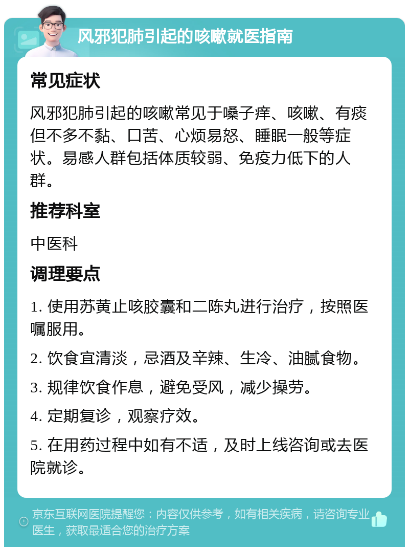 风邪犯肺引起的咳嗽就医指南 常见症状 风邪犯肺引起的咳嗽常见于嗓子痒、咳嗽、有痰但不多不黏、口苦、心烦易怒、睡眠一般等症状。易感人群包括体质较弱、免疫力低下的人群。 推荐科室 中医科 调理要点 1. 使用苏黄止咳胶囊和二陈丸进行治疗，按照医嘱服用。 2. 饮食宜清淡，忌酒及辛辣、生冷、油腻食物。 3. 规律饮食作息，避免受风，减少操劳。 4. 定期复诊，观察疗效。 5. 在用药过程中如有不适，及时上线咨询或去医院就诊。