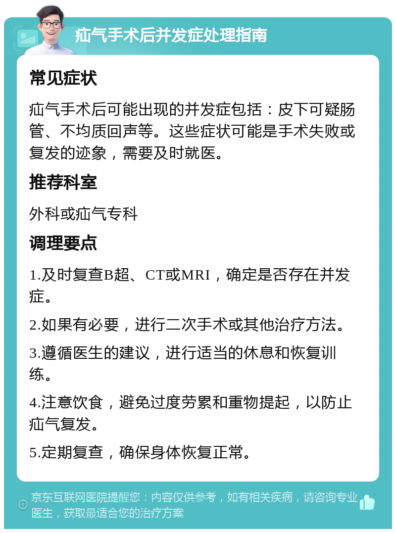 疝气手术后并发症处理指南 常见症状 疝气手术后可能出现的并发症包括：皮下可疑肠管、不均质回声等。这些症状可能是手术失败或复发的迹象，需要及时就医。 推荐科室 外科或疝气专科 调理要点 1.及时复查B超、CT或MRI，确定是否存在并发症。 2.如果有必要，进行二次手术或其他治疗方法。 3.遵循医生的建议，进行适当的休息和恢复训练。 4.注意饮食，避免过度劳累和重物提起，以防止疝气复发。 5.定期复查，确保身体恢复正常。