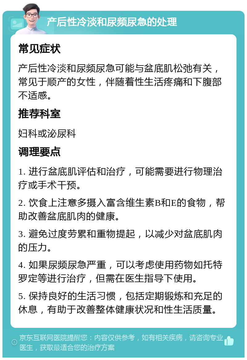 产后性冷淡和尿频尿急的处理 常见症状 产后性冷淡和尿频尿急可能与盆底肌松弛有关，常见于顺产的女性，伴随着性生活疼痛和下腹部不适感。 推荐科室 妇科或泌尿科 调理要点 1. 进行盆底肌评估和治疗，可能需要进行物理治疗或手术干预。 2. 饮食上注意多摄入富含维生素B和E的食物，帮助改善盆底肌肉的健康。 3. 避免过度劳累和重物提起，以减少对盆底肌肉的压力。 4. 如果尿频尿急严重，可以考虑使用药物如托特罗定等进行治疗，但需在医生指导下使用。 5. 保持良好的生活习惯，包括定期锻炼和充足的休息，有助于改善整体健康状况和性生活质量。