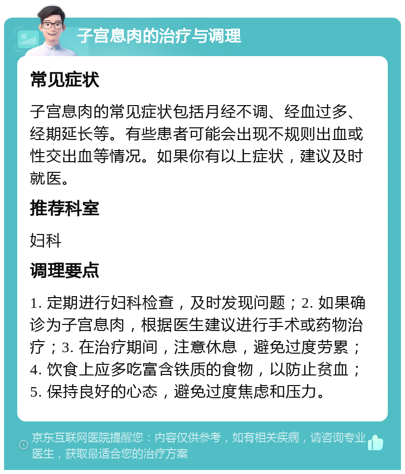 子宫息肉的治疗与调理 常见症状 子宫息肉的常见症状包括月经不调、经血过多、经期延长等。有些患者可能会出现不规则出血或性交出血等情况。如果你有以上症状，建议及时就医。 推荐科室 妇科 调理要点 1. 定期进行妇科检查，及时发现问题；2. 如果确诊为子宫息肉，根据医生建议进行手术或药物治疗；3. 在治疗期间，注意休息，避免过度劳累；4. 饮食上应多吃富含铁质的食物，以防止贫血；5. 保持良好的心态，避免过度焦虑和压力。