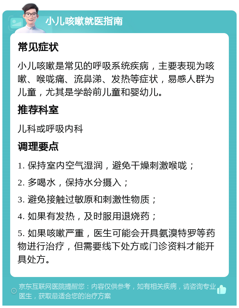 小儿咳嗽就医指南 常见症状 小儿咳嗽是常见的呼吸系统疾病，主要表现为咳嗽、喉咙痛、流鼻涕、发热等症状，易感人群为儿童，尤其是学龄前儿童和婴幼儿。 推荐科室 儿科或呼吸内科 调理要点 1. 保持室内空气湿润，避免干燥刺激喉咙； 2. 多喝水，保持水分摄入； 3. 避免接触过敏原和刺激性物质； 4. 如果有发热，及时服用退烧药； 5. 如果咳嗽严重，医生可能会开具氨溴特罗等药物进行治疗，但需要线下处方或门诊资料才能开具处方。