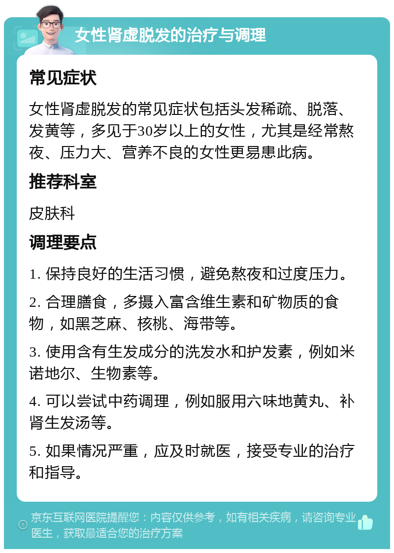 女性肾虚脱发的治疗与调理 常见症状 女性肾虚脱发的常见症状包括头发稀疏、脱落、发黄等，多见于30岁以上的女性，尤其是经常熬夜、压力大、营养不良的女性更易患此病。 推荐科室 皮肤科 调理要点 1. 保持良好的生活习惯，避免熬夜和过度压力。 2. 合理膳食，多摄入富含维生素和矿物质的食物，如黑芝麻、核桃、海带等。 3. 使用含有生发成分的洗发水和护发素，例如米诺地尔、生物素等。 4. 可以尝试中药调理，例如服用六味地黄丸、补肾生发汤等。 5. 如果情况严重，应及时就医，接受专业的治疗和指导。