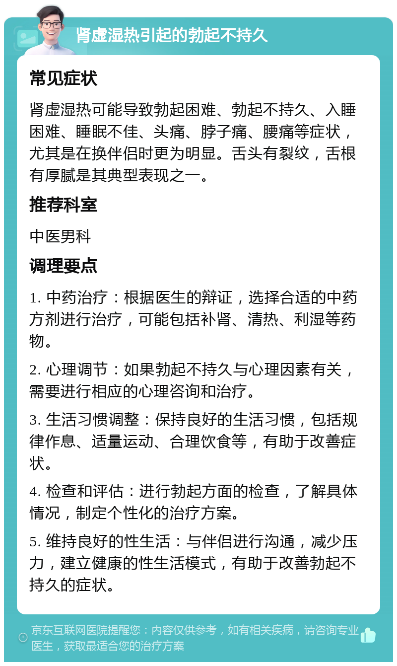 肾虚湿热引起的勃起不持久 常见症状 肾虚湿热可能导致勃起困难、勃起不持久、入睡困难、睡眠不佳、头痛、脖子痛、腰痛等症状，尤其是在换伴侣时更为明显。舌头有裂纹，舌根有厚腻是其典型表现之一。 推荐科室 中医男科 调理要点 1. 中药治疗：根据医生的辩证，选择合适的中药方剂进行治疗，可能包括补肾、清热、利湿等药物。 2. 心理调节：如果勃起不持久与心理因素有关，需要进行相应的心理咨询和治疗。 3. 生活习惯调整：保持良好的生活习惯，包括规律作息、适量运动、合理饮食等，有助于改善症状。 4. 检查和评估：进行勃起方面的检查，了解具体情况，制定个性化的治疗方案。 5. 维持良好的性生活：与伴侣进行沟通，减少压力，建立健康的性生活模式，有助于改善勃起不持久的症状。