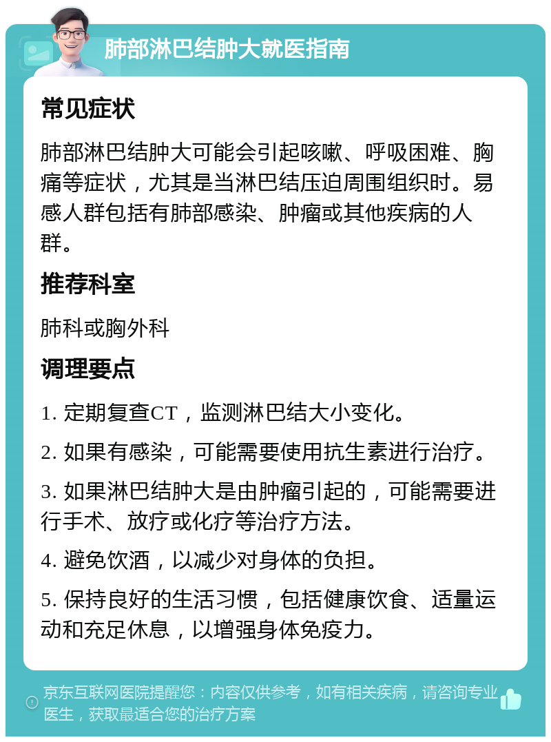 肺部淋巴结肿大就医指南 常见症状 肺部淋巴结肿大可能会引起咳嗽、呼吸困难、胸痛等症状，尤其是当淋巴结压迫周围组织时。易感人群包括有肺部感染、肿瘤或其他疾病的人群。 推荐科室 肺科或胸外科 调理要点 1. 定期复查CT，监测淋巴结大小变化。 2. 如果有感染，可能需要使用抗生素进行治疗。 3. 如果淋巴结肿大是由肿瘤引起的，可能需要进行手术、放疗或化疗等治疗方法。 4. 避免饮酒，以减少对身体的负担。 5. 保持良好的生活习惯，包括健康饮食、适量运动和充足休息，以增强身体免疫力。