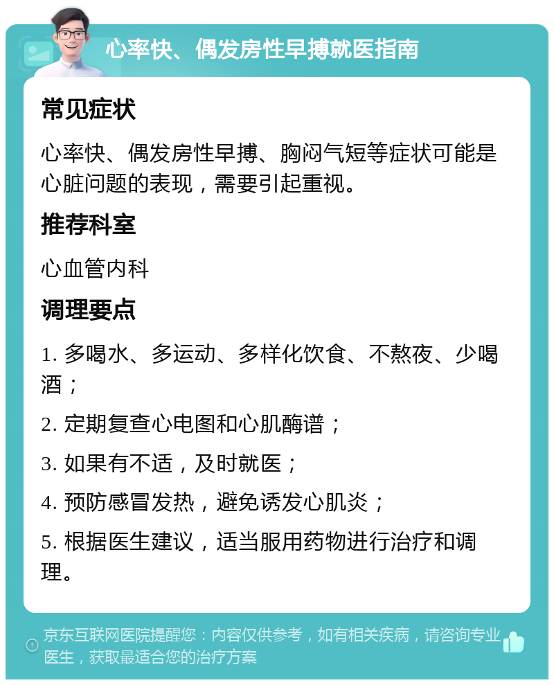 心率快、偶发房性早搏就医指南 常见症状 心率快、偶发房性早搏、胸闷气短等症状可能是心脏问题的表现，需要引起重视。 推荐科室 心血管内科 调理要点 1. 多喝水、多运动、多样化饮食、不熬夜、少喝酒； 2. 定期复查心电图和心肌酶谱； 3. 如果有不适，及时就医； 4. 预防感冒发热，避免诱发心肌炎； 5. 根据医生建议，适当服用药物进行治疗和调理。