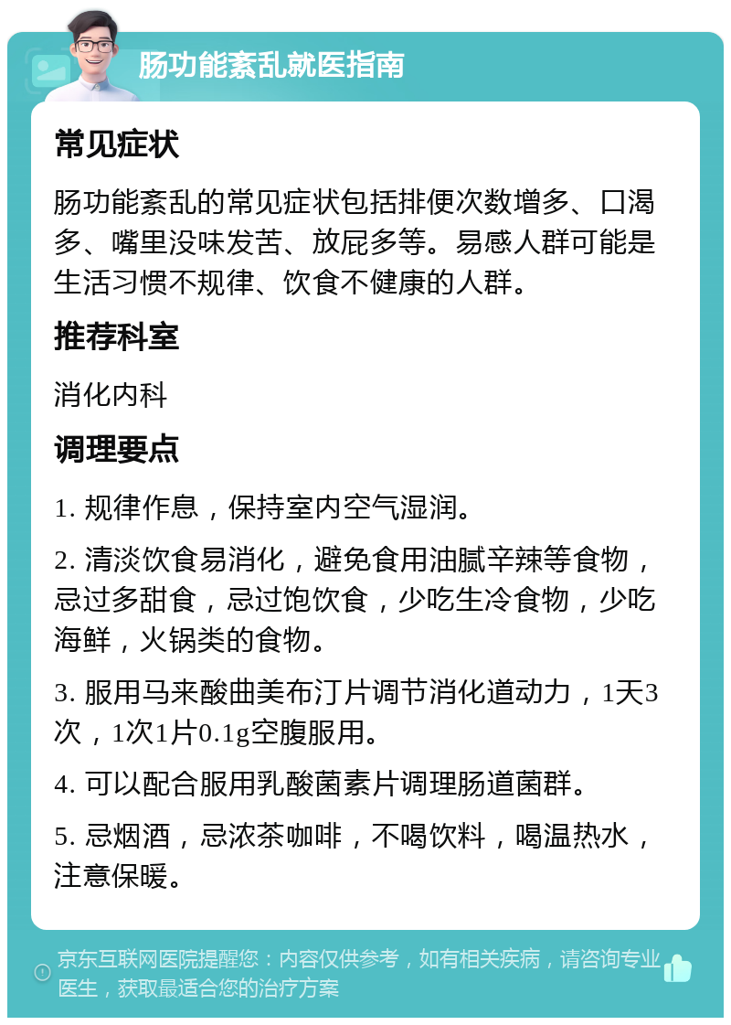 肠功能紊乱就医指南 常见症状 肠功能紊乱的常见症状包括排便次数增多、口渴多、嘴里没味发苦、放屁多等。易感人群可能是生活习惯不规律、饮食不健康的人群。 推荐科室 消化内科 调理要点 1. 规律作息，保持室内空气湿润。 2. 清淡饮食易消化，避免食用油腻辛辣等食物，忌过多甜食，忌过饱饮食，少吃生冷食物，少吃海鲜，火锅类的食物。 3. 服用马来酸曲美布汀片调节消化道动力，1天3次，1次1片0.1g空腹服用。 4. 可以配合服用乳酸菌素片调理肠道菌群。 5. 忌烟酒，忌浓茶咖啡，不喝饮料，喝温热水，注意保暖。