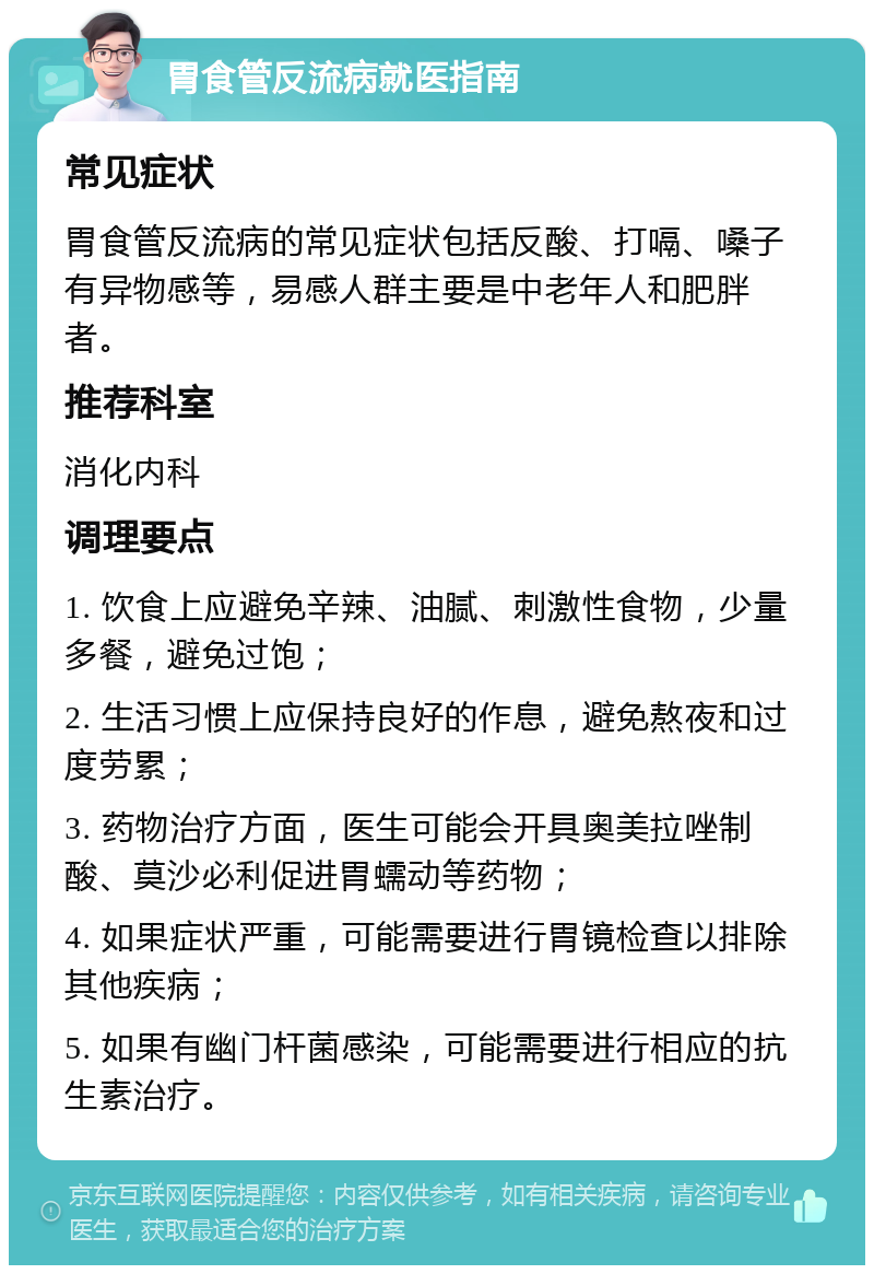 胃食管反流病就医指南 常见症状 胃食管反流病的常见症状包括反酸、打嗝、嗓子有异物感等，易感人群主要是中老年人和肥胖者。 推荐科室 消化内科 调理要点 1. 饮食上应避免辛辣、油腻、刺激性食物，少量多餐，避免过饱； 2. 生活习惯上应保持良好的作息，避免熬夜和过度劳累； 3. 药物治疗方面，医生可能会开具奥美拉唑制酸、莫沙必利促进胃蠕动等药物； 4. 如果症状严重，可能需要进行胃镜检查以排除其他疾病； 5. 如果有幽门杆菌感染，可能需要进行相应的抗生素治疗。