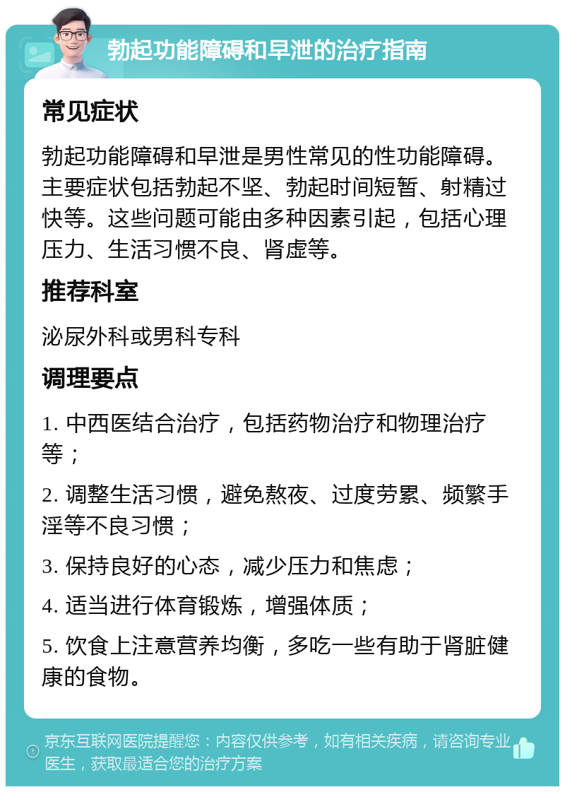 勃起功能障碍和早泄的治疗指南 常见症状 勃起功能障碍和早泄是男性常见的性功能障碍。主要症状包括勃起不坚、勃起时间短暂、射精过快等。这些问题可能由多种因素引起，包括心理压力、生活习惯不良、肾虚等。 推荐科室 泌尿外科或男科专科 调理要点 1. 中西医结合治疗，包括药物治疗和物理治疗等； 2. 调整生活习惯，避免熬夜、过度劳累、频繁手淫等不良习惯； 3. 保持良好的心态，减少压力和焦虑； 4. 适当进行体育锻炼，增强体质； 5. 饮食上注意营养均衡，多吃一些有助于肾脏健康的食物。