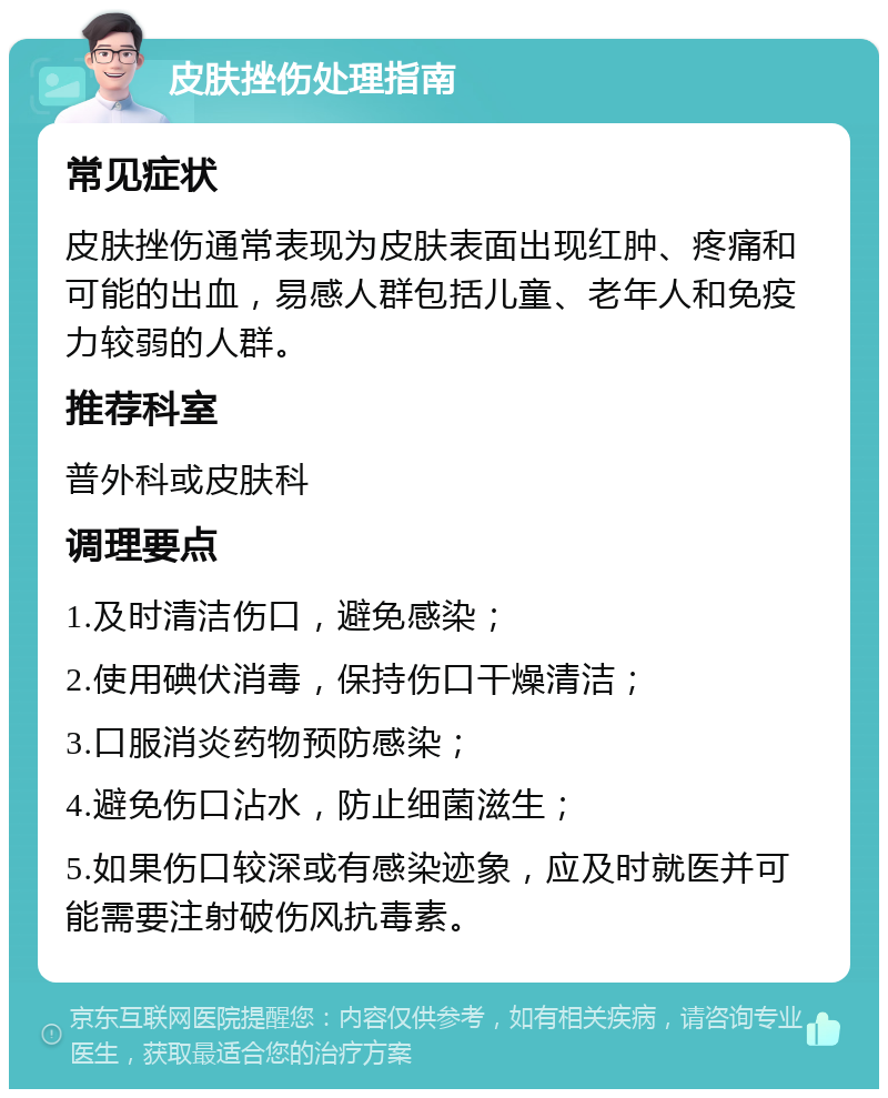 皮肤挫伤处理指南 常见症状 皮肤挫伤通常表现为皮肤表面出现红肿、疼痛和可能的出血，易感人群包括儿童、老年人和免疫力较弱的人群。 推荐科室 普外科或皮肤科 调理要点 1.及时清洁伤口，避免感染； 2.使用碘伏消毒，保持伤口干燥清洁； 3.口服消炎药物预防感染； 4.避免伤口沾水，防止细菌滋生； 5.如果伤口较深或有感染迹象，应及时就医并可能需要注射破伤风抗毒素。