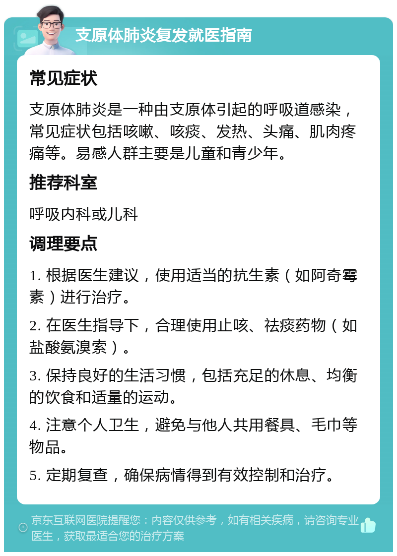 支原体肺炎复发就医指南 常见症状 支原体肺炎是一种由支原体引起的呼吸道感染，常见症状包括咳嗽、咳痰、发热、头痛、肌肉疼痛等。易感人群主要是儿童和青少年。 推荐科室 呼吸内科或儿科 调理要点 1. 根据医生建议，使用适当的抗生素（如阿奇霉素）进行治疗。 2. 在医生指导下，合理使用止咳、祛痰药物（如盐酸氨溴索）。 3. 保持良好的生活习惯，包括充足的休息、均衡的饮食和适量的运动。 4. 注意个人卫生，避免与他人共用餐具、毛巾等物品。 5. 定期复查，确保病情得到有效控制和治疗。