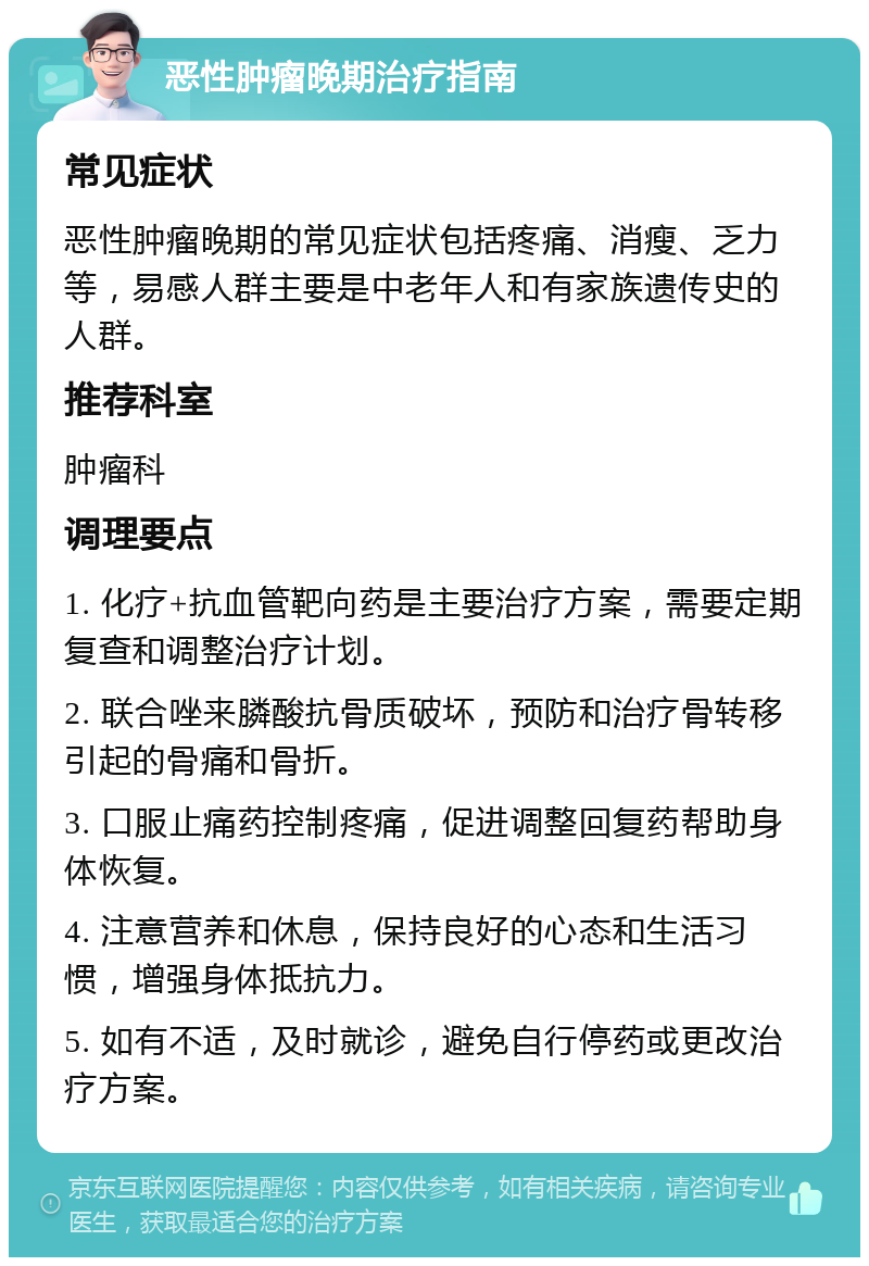 恶性肿瘤晚期治疗指南 常见症状 恶性肿瘤晚期的常见症状包括疼痛、消瘦、乏力等，易感人群主要是中老年人和有家族遗传史的人群。 推荐科室 肿瘤科 调理要点 1. 化疗+抗血管靶向药是主要治疗方案，需要定期复查和调整治疗计划。 2. 联合唑来膦酸抗骨质破坏，预防和治疗骨转移引起的骨痛和骨折。 3. 口服止痛药控制疼痛，促进调整回复药帮助身体恢复。 4. 注意营养和休息，保持良好的心态和生活习惯，增强身体抵抗力。 5. 如有不适，及时就诊，避免自行停药或更改治疗方案。