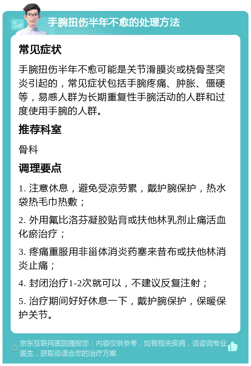 手腕扭伤半年不愈的处理方法 常见症状 手腕扭伤半年不愈可能是关节滑膜炎或桡骨茎突炎引起的，常见症状包括手腕疼痛、肿胀、僵硬等，易感人群为长期重复性手腕活动的人群和过度使用手腕的人群。 推荐科室 骨科 调理要点 1. 注意休息，避免受凉劳累，戴护腕保护，热水袋热毛巾热敷； 2. 外用氟比洛芬凝胶贴膏或扶他林乳剂止痛活血化瘀治疗； 3. 疼痛重服用非甾体消炎药塞来昔布或扶他林消炎止痛； 4. 封闭治疗1-2次就可以，不建议反复注射； 5. 治疗期间好好休息一下，戴护腕保护，保暖保护关节。