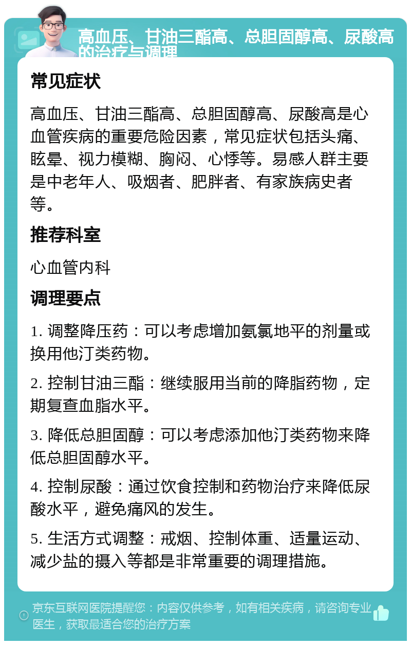 高血压、甘油三酯高、总胆固醇高、尿酸高的治疗与调理 常见症状 高血压、甘油三酯高、总胆固醇高、尿酸高是心血管疾病的重要危险因素，常见症状包括头痛、眩晕、视力模糊、胸闷、心悸等。易感人群主要是中老年人、吸烟者、肥胖者、有家族病史者等。 推荐科室 心血管内科 调理要点 1. 调整降压药：可以考虑增加氨氯地平的剂量或换用他汀类药物。 2. 控制甘油三酯：继续服用当前的降脂药物，定期复查血脂水平。 3. 降低总胆固醇：可以考虑添加他汀类药物来降低总胆固醇水平。 4. 控制尿酸：通过饮食控制和药物治疗来降低尿酸水平，避免痛风的发生。 5. 生活方式调整：戒烟、控制体重、适量运动、减少盐的摄入等都是非常重要的调理措施。