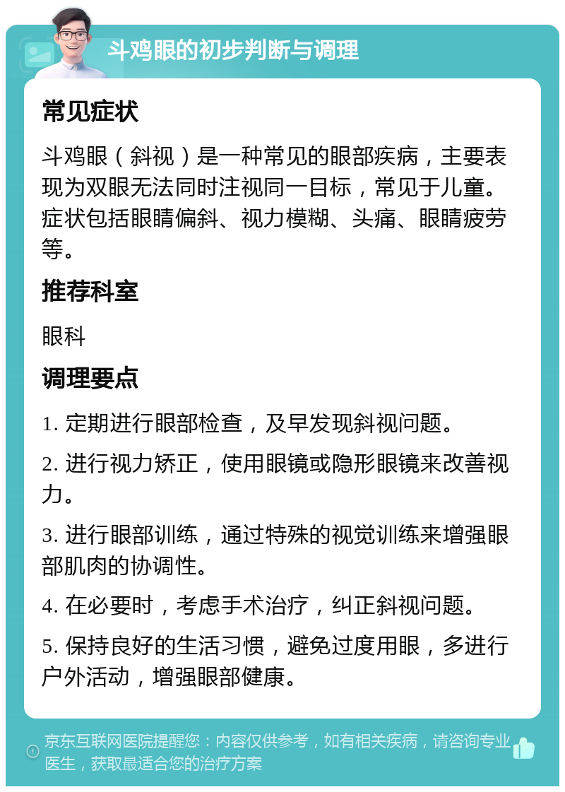 斗鸡眼的初步判断与调理 常见症状 斗鸡眼（斜视）是一种常见的眼部疾病，主要表现为双眼无法同时注视同一目标，常见于儿童。症状包括眼睛偏斜、视力模糊、头痛、眼睛疲劳等。 推荐科室 眼科 调理要点 1. 定期进行眼部检查，及早发现斜视问题。 2. 进行视力矫正，使用眼镜或隐形眼镜来改善视力。 3. 进行眼部训练，通过特殊的视觉训练来增强眼部肌肉的协调性。 4. 在必要时，考虑手术治疗，纠正斜视问题。 5. 保持良好的生活习惯，避免过度用眼，多进行户外活动，增强眼部健康。